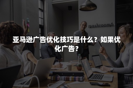 亚马逊广告优化技巧是什么？如果优化广告？