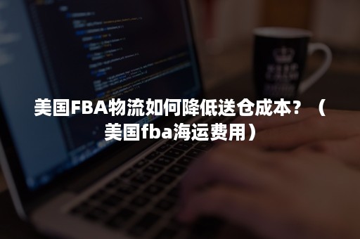 美国FBA物流如何降低送仓成本？（美国fba海运费用）