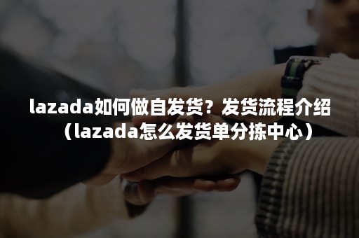 lazada如何做自发货？发货流程介绍（lazada怎么发货单分拣中心）