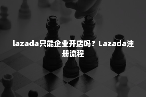 lazada只能企业开店吗？Lazada注册流程