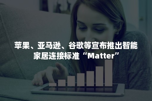 苹果、亚马逊、谷歌等宣布推出智能家居连接标准“Matter”