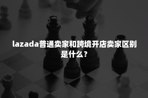 lazada普通卖家和跨境开店卖家区别是什么？