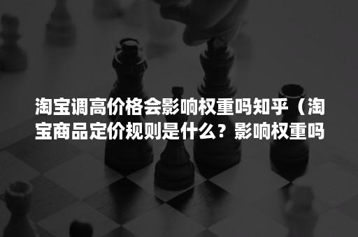 淘宝调高价格会影响权重吗知乎（淘宝商品定价规则是什么？影响权重吗？）