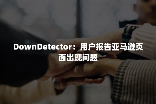 DownDetector：用户报告亚马逊页面出现问题