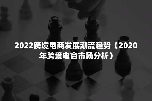 2022跨境电商发展潮流趋势（2020年跨境电商市场分析）