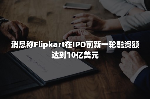 消息称Flipkart在IPO前新一轮融资额达到10亿美元