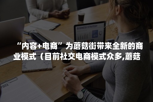 “内容+电商”为蘑菇街带来全新的商业模式（目前社交电商模式众多,蘑菇街属于哪种模式呢?）