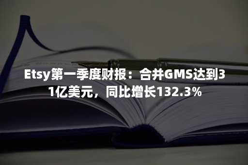 Etsy第一季度财报：合并GMS达到31亿美元，同比增长132.3%