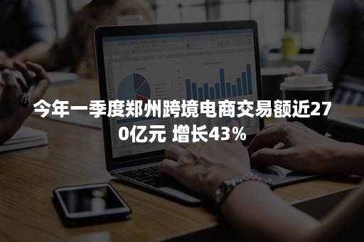 今年一季度郑州跨境电商交易额近270亿元 增长43%