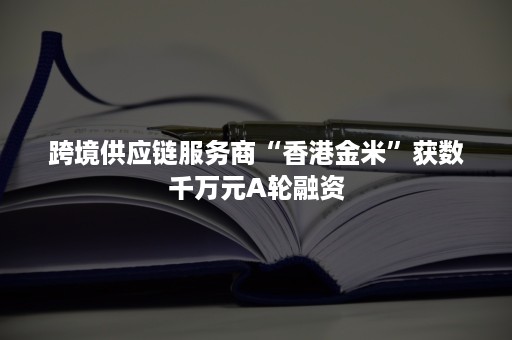 跨境供应链服务商“香港金米”获数千万元A轮融资