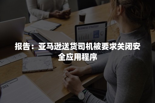 报告：亚马逊送货司机被要求关闭安全应用程序