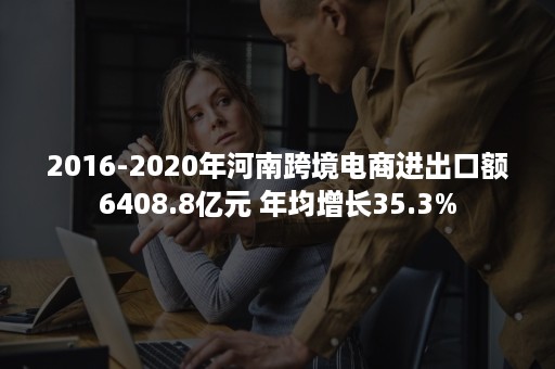 2016-2020年河南跨境电商进出口额6408.8亿元 年均增长35.3%