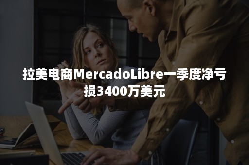 拉美电商MercadoLibre一季度净亏损3400万美元