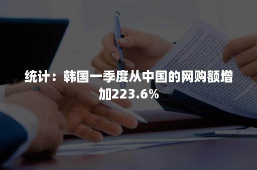 统计：韩国一季度从中国的网购额增加223.6%