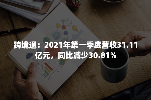 跨境通：2021年第一季度营收31.11亿元，同比减少30.81%