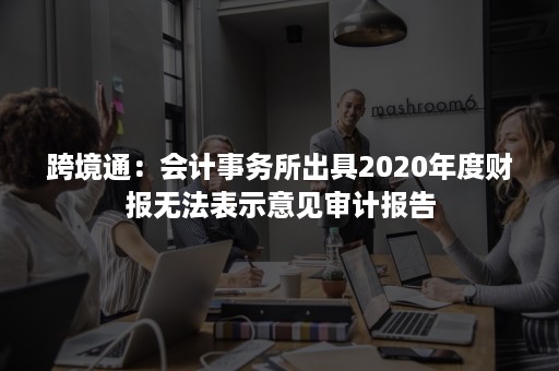 跨境通：会计事务所出具2020年度财报无法表示意见审计报告