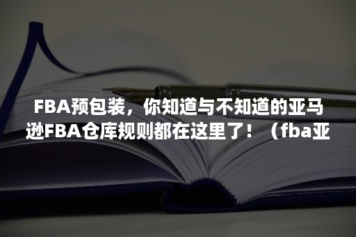 FBA预包装，你知道与不知道的亚马逊FBA仓库规则都在这里了！（fba亚马逊包装要求）