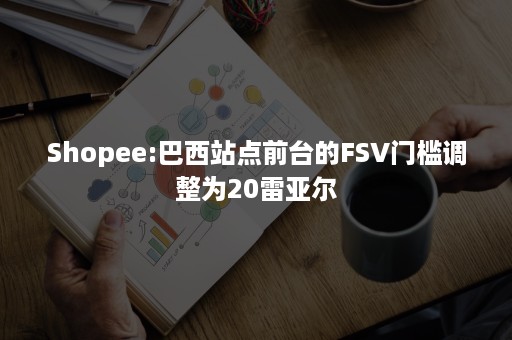 Shopee:巴西站点前台的FSV门槛调整为20雷亚尔