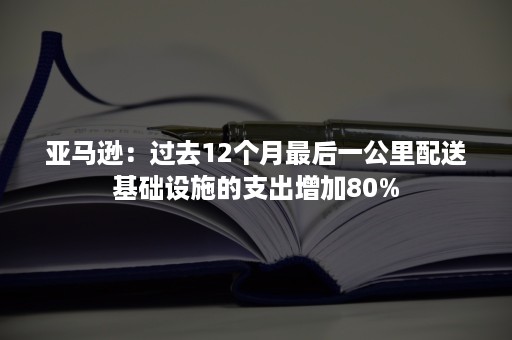 亚马逊：过去12个月最后一公里配送基础设施的支出增加80%