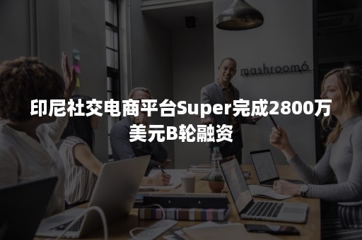 印尼社交电商平台Super完成2800万美元B轮融资