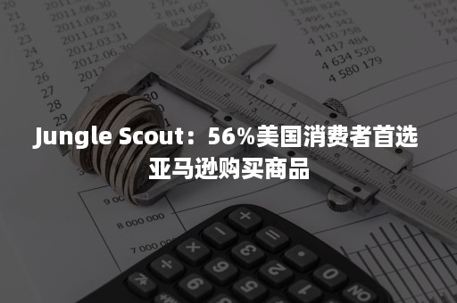 Jungle Scout：56%美国消费者首选亚马逊购买商品