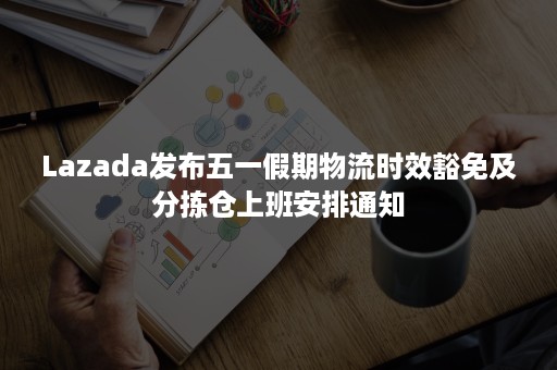 Lazada发布五一假期物流时效豁免及分拣仓上班安排通知