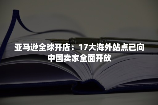 亚马逊全球开店：17大海外站点已向中国卖家全面开放