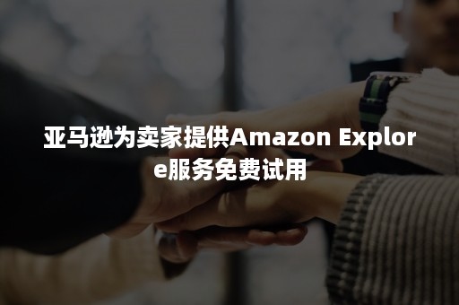 亚马逊为卖家提供Amazon Explore服务免费试用