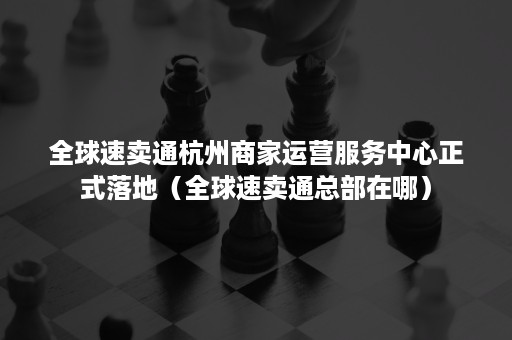 全球速卖通杭州商家运营服务中心正式落地（全球速卖通总部在哪）