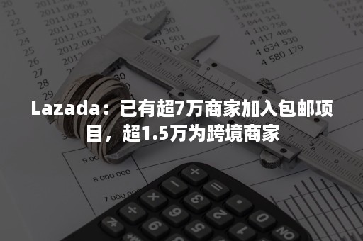 Lazada：已有超7万商家加入包邮项目，超1.5万为跨境商家