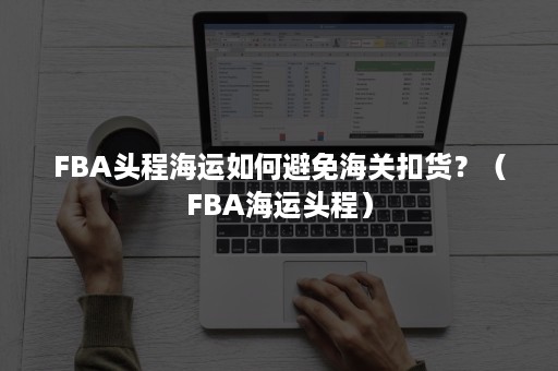 FBA头程海运如何避免海关扣货？（FBA海运头程）