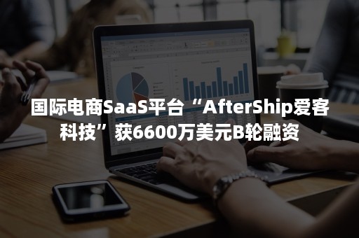 国际电商SaaS平台“AfterShip爱客科技”获6600万美元B轮融资