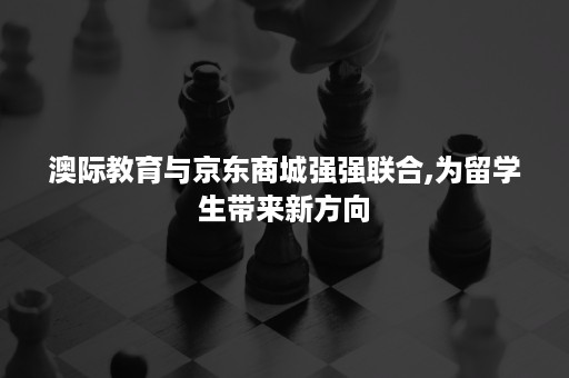 澳际教育与京东商城强强联合,为留学生带来新方向