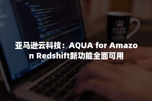 亚马逊云科技：AQUA for Amazon Redshift新功能全面可用