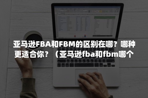 亚马逊FBA和FBM的区别在哪？哪种更适合你？（亚马逊fba和fbm哪个好）