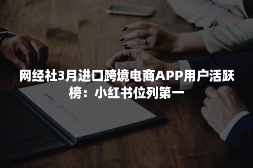 网经社3月进口跨境电商APP用户活跃榜：小红书位列第一