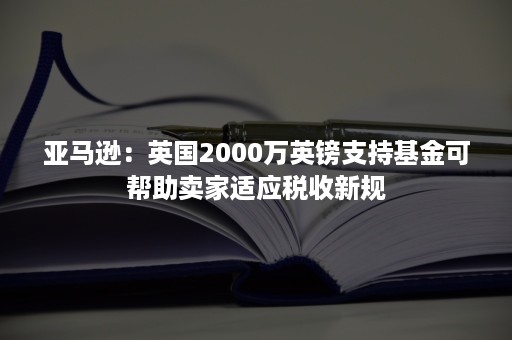 亚马逊：英国2000万英镑支持基金可帮助卖家适应税收新规