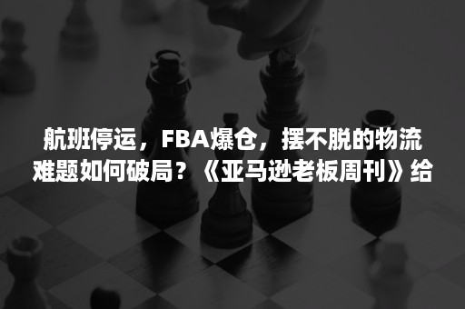 航班停运，FBA爆仓，摆不脱的物流难题如何破局？《亚马逊老板周刊》给你支招