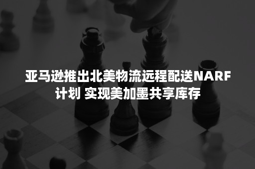 亚马逊推出北美物流远程配送NARF计划 实现美加墨共享库存