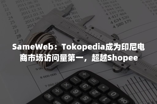 SameWeb：Tokopedia成为印尼电商市场访问量第一，超越Shopee