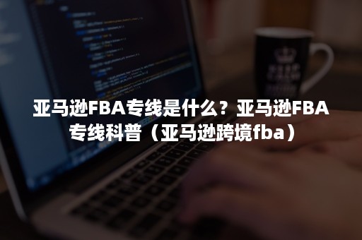 亚马逊FBA专线是什么？亚马逊FBA专线科普（亚马逊跨境fba）