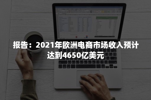 报告：2021年欧洲电商市场收入预计达到4650亿美元