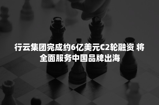 行云集团完成约6亿美元C2轮融资 将全面服务中国品牌出海