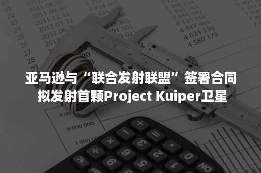 亚马逊与“联合发射联盟”签署合同 拟发射首颗Project Kuiper卫星