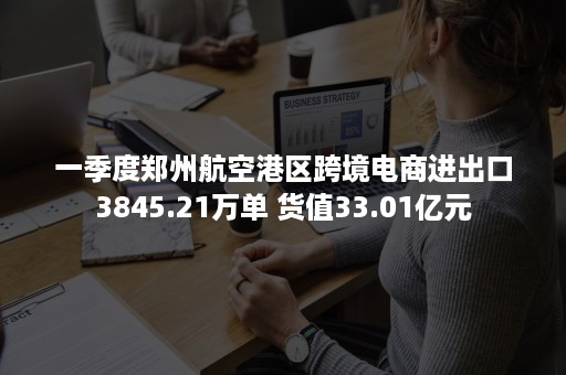 一季度郑州航空港区跨境电商进出口3845.21万单 货值33.01亿元