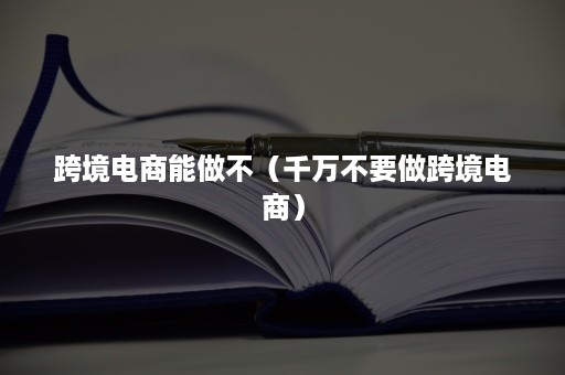 跨境电商能做不（千万不要做跨境电商）