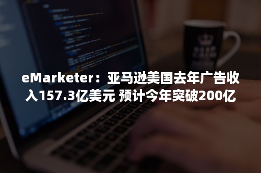 eMarketer：亚马逊美国去年广告收入157.3亿美元 预计今年突破200亿