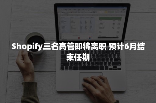 Shopify三名高管即将离职 预计6月结束任期