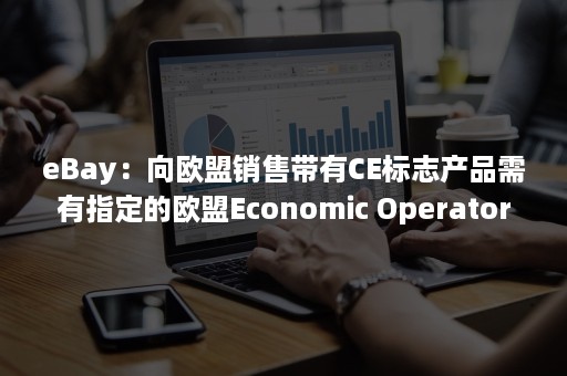 eBay：向欧盟销售带有CE标志产品需有指定的欧盟Economic Operator