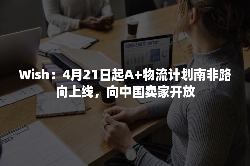 Wish：4月21日起A+物流计划南非路向上线，向中国卖家开放